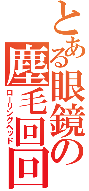 とある眼鏡の塵毛回回（ローリングヘッド）