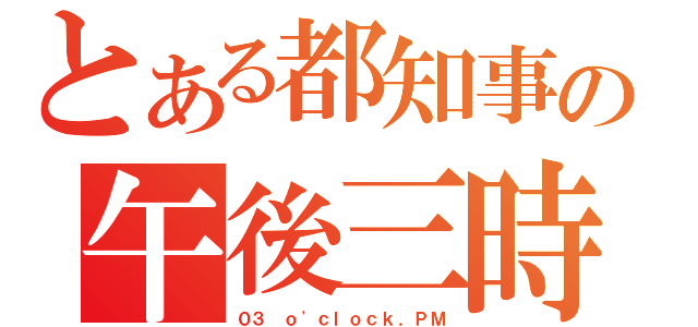 とある都知事の午後三時（０３ ｏ\'ｃｌｏｃｋ．ＰＭ）