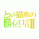 とある猫熊の遊心口言Ⅱ（ネタにするなー）