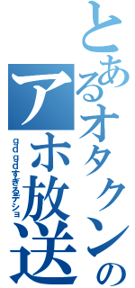 とあるオタクンのアホ放送（ｇｄｇｄすぎるデショ）