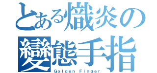 とある熾炎の變態手指（Ｇｏｌｄｅｎ Ｆｉｎｇｅｒ）