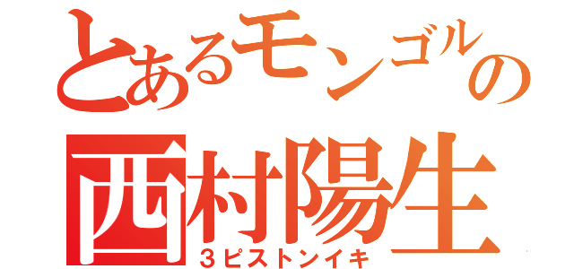 とあるモンゴルの西村陽生（３ピストンイキ）