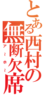 とある西村の無断欠席（ア～ホ～）