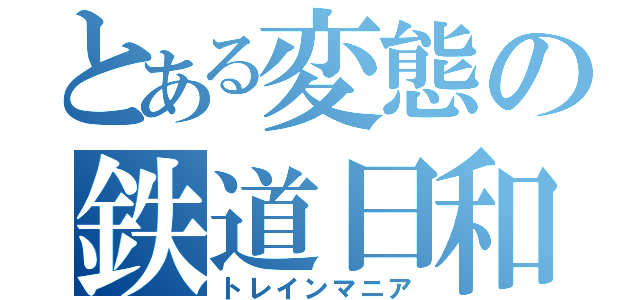 とある変態の鉄道日和（トレインマニア）