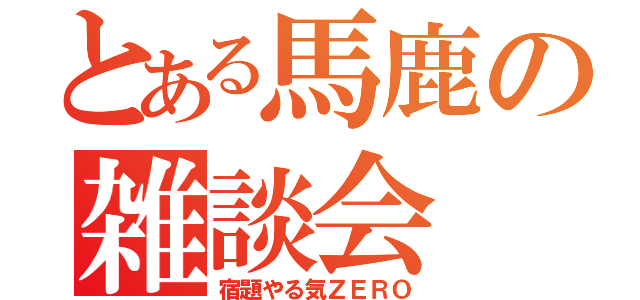 とある馬鹿の雑談会（宿題やる気ＺＥＲＯ）