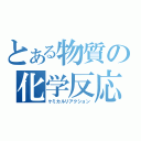 とある物質の化学反応（ケミカルリアクション）