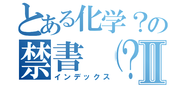 とある化学？の禁書（？）目録Ⅱ（インデックス）