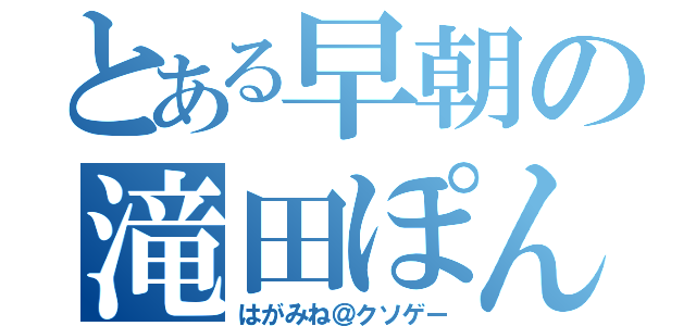 とある早朝の滝田ぽん（はがみね＠クソゲー）