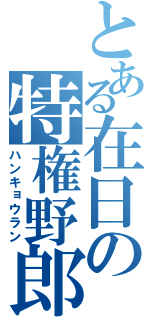 とある在日の特権野郎（ハンキョウラン）