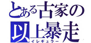 とある古家の以上暴走（イレギュラー）