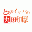 とあるイケメンの丸田和摩（（￣＋ー￣））