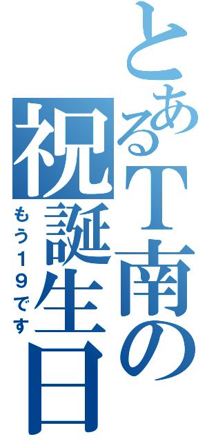 とあるＴ南の祝誕生日（もう１９です）