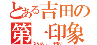 とある吉田の第一印象（なんか、、、キモい）