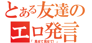 とある友達のエロ発言（「見せて見せて！」）