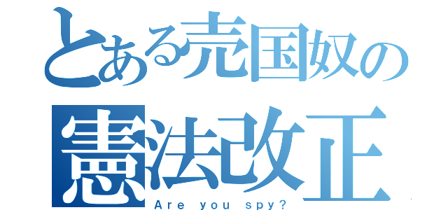 とある売国奴の憲法改正嫌悪論（Ａｒｅ ｙｏｕ ｓｐｙ？）