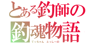 とある釣師の釣魂物語（てっちゃん　とっし～の）