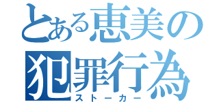 とある恵美の犯罪行為（ストーカー）