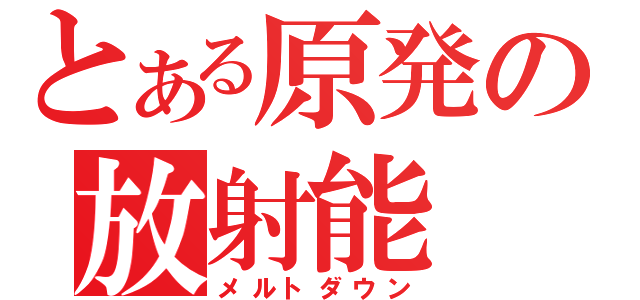 とある原発の放射能（メルトダウン）