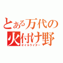 とある万代の火付け野郎（オイルライター）