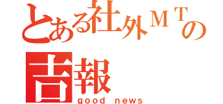 とある社外ＭＴＧの吉報（ｇｏｏｄ ｎｅｗｓ）