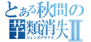 とある秋間の芋類消失Ⅱ（ジュンズアキマズ）