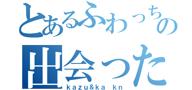 とあるふわっちの出会った（ｋａｚｕ＆ｋａ ｋｎ）