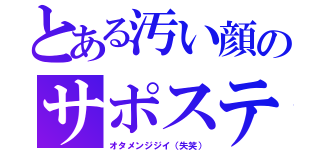 とある汚い顔のサポステ（オタメンジジイ（失笑））