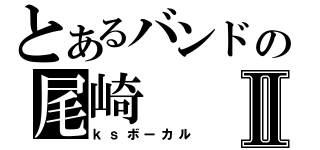 とあるバンドの尾崎Ⅱ（ｋｓボーカル）