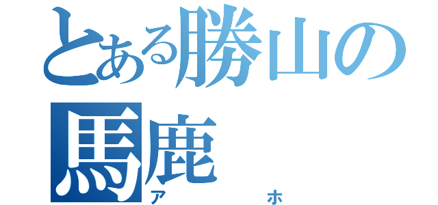 とある勝山の馬鹿（アホ）