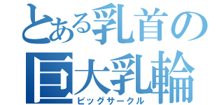 とある乳首の巨大乳輪（ビッグサークル）