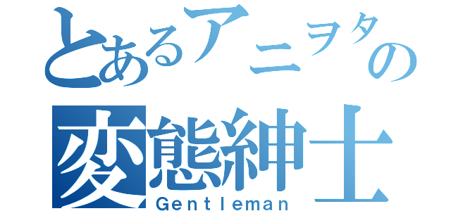 とあるアニヲタの変態紳士（Ｇｅｎｔｌｅｍａｎ）