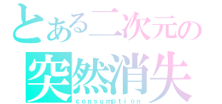 とある二次元の突然消失（ｃｏｎｓｕｍｐｔｉｏｎ）