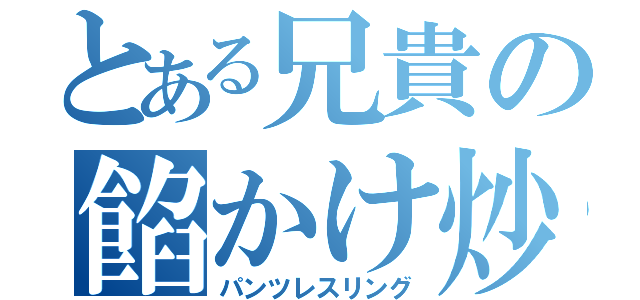 とある兄貴の餡かけ炒飯（パンツレスリング）