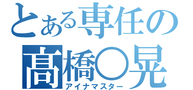 とある専任の髙橋○晃（アイナマスター）