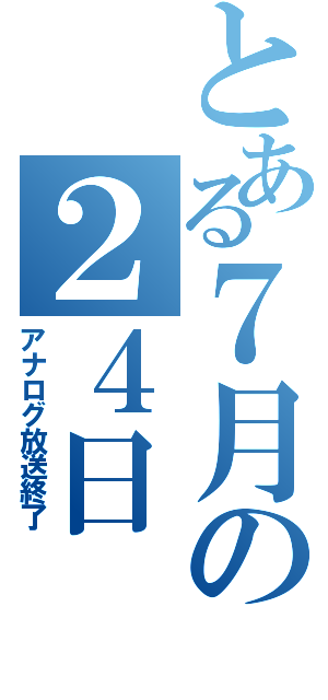 とある７月の２４日（アナログ放送終了）