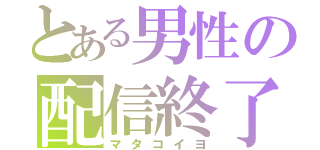 とある男性の配信終了（マタコイヨ）