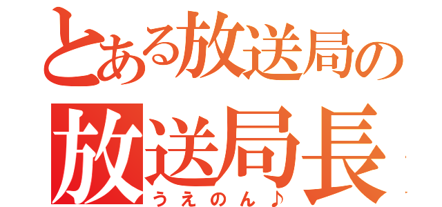 とある放送局の放送局長（うえのん♪）