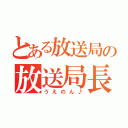 とある放送局の放送局長（うえのん♪）