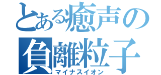 とある癒声の負離粒子（マイナスイオン）