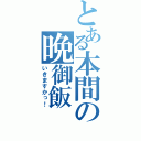 とある本間の晩御飯（いきますかっ！）