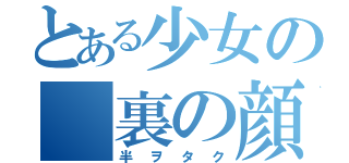 とある少女の 裏の顔 （半 ヲ タ ク）