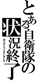 とある自衛隊の状況終了（ありがとうございました）