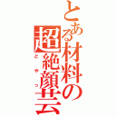 とある材料の超絶顔芸（どやっ）