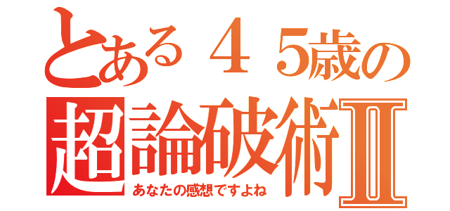 とある４５歳の超論破術Ⅱ（あなたの感想ですよね）