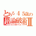 とある４５歳の超論破術Ⅱ（あなたの感想ですよね）