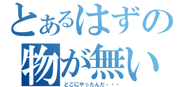 とあるはずの物が無い（どこにやったんだ・・・）