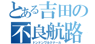 とある吉田の不良航路（ドンドンワルクナール）