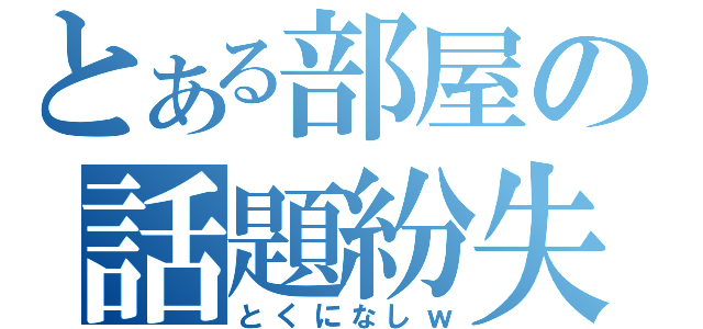 とある部屋の話題紛失（とくになしｗ）