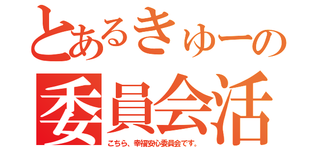 とあるきゅーの委員会活動（こちら、幸福安心委員会です。）