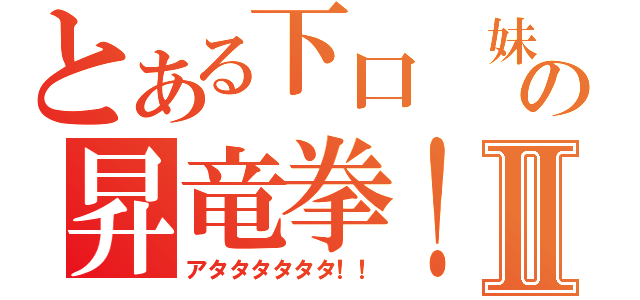 とある下口　妹の昇竜拳！Ⅱ（アタタタタタタ！！）